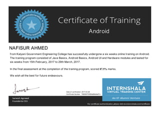 Android
NAFISUR AHMED
from Kalyani Government Engineering College has successfully undergone a six weeks online training on Android.
The training program consisted of Java Basics, Android Basics, Android UI and Hardware modules and lasted for
six weeks from 15th February, 2017 to 29th March, 2017.
In the final assessment at the completion of the training program, scored 87.5% marks.
We wish all the best for future endeavours.
Date of certification: 2017-03-28
Certificate Number : 79859570358da86a4adf1c
 