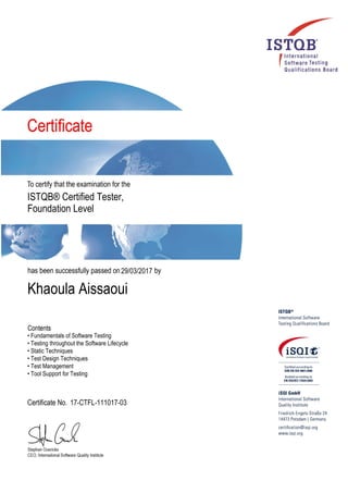 ISTQB® Certified Tester,
Foundation Level
29/03/2017
Khaoula Aissaoui
• Fundamentals of Software Testing
• Testing throughout the Software Lifecycle
• Static Techniques
• Test Design Techniques
• Test Management
• Tool Support for Testing
17-CTFL-111017-03
 
