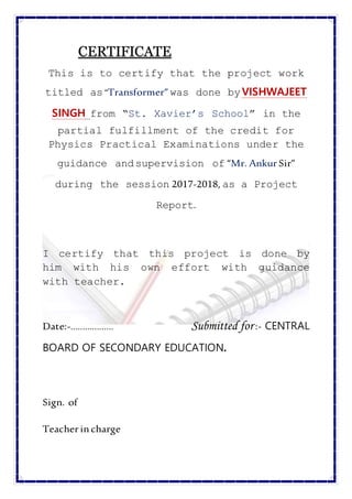 CCEERRTTIIFFIICCAATTEE
This is to certify that the project work
titled as“Transformer” was done byVISHWAJEET
SINGH from “St. Xavier’s School” in the
partial fulfillment of the credit for
Physics Practical Examinations under the
guidance andsupervision of “Mr. Ankur Sir”
during the session 2017-2018, as a Project
Report.
I certify that this project is done by
him with his own effort with guidance
with teacher.
Date:-……………… Submitted for :- CENTRAL
BOARD OF SECONDARY EDUCATION.
Sign. of
Teacher incharge
 