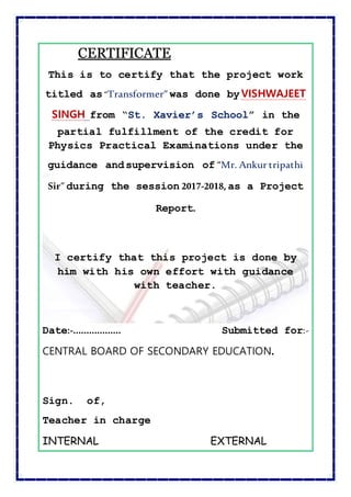 CCEERRTTIIFFIICCAATTEE
This is to certify that the project work
titled as“Transformer” was done byVISHWAJEET
SINGH from “St. Xavier’s School” in the
partial fulfillment of the credit for
Physics Practical Examinations under the
guidance andsupervision of “Mr. Ankur tripathi
Sir” during the session 2017-2018, as a Project
Report.
I certify that this project is done by
him with his own effort with guidance
with teacher.
Date:-……………… Submitted for:-
CENTRAL BOARD OF SECONDARY EDUCATION.
Sign. of,
Teacher in charge
INTERNAL EXTERNAL
 
