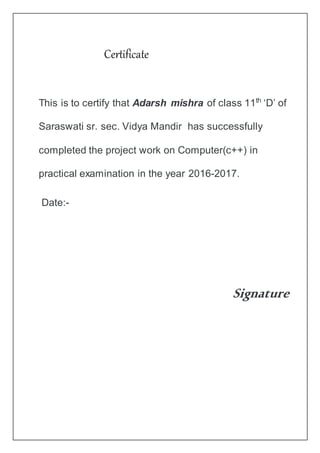 This is to certify that Adarsh mishra of class 11th
‘D’ of
Saraswati sr. sec. Vidya Mandir has successfully
completed the project work on Computer(c++) in
practical examination in the year 2016-2017.
Date:-
Signature
Certificate
 
