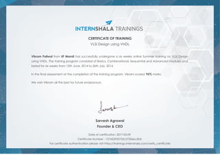 CERTIFICATE OF TRAINING
VLSI Design using VHDL
Vikram Paliwal from IIT Mandi has successfully undergone a six weeks online Summer training on VLSI Design
using VHDL. The training program consisted of Basics, Combinational, Sequential and Advanced modules and
lasted for six weeks from 15th June, 2014 to 26th July, 2014.
In the final assessment at the completion of the training program, Vikram scored 95% marks.
We wish Vikram all the best for future endeavours.
Sarvesh Agrawal
Founder & CEO
Date of certification: 2017-03-09
Certificate Number : 127452935753c27206ec5b0
For certificate authentication please visit https://trainings.internshala.com/verify_certificate
 
