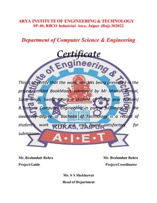 ARYA INSTITUTE OF ENGINEERING& TECHNOLOGY
SP-40, RIICO Industrial Area, Jaipur (Raj)-302022
Department of Computer Science & Engineering
Certificate
This is to certify that the work, which is being presented in the
project entitled BookMaart submitted by Mr Manish Bansal,
Suraj Singh, Sweta Bharti a student of fourth year (VIISem)
B.Tech. in Computer Engineering in partial fulfilment for the
award of degree of Bachelor of Technology is a record of
student’s work carried out and found satisfactory for
submission.
Mr. Brahmdutt Bohra Mr. Brahmdutt Bohra
ProjectGuide ProjectCoordinator
Mr. S S Shekhawat
Head of Department
 
