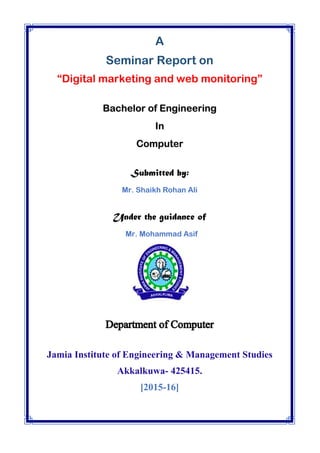A
Seminar Report on
“Digital marketing and web monitoring”
Bachelor of Engineering
In
Computer
Submitted by:
Mr. Shaikh Rohan Ali
Under the guidance of
Mr. Mohammad Asif
Jamia Institute of Engineering & Management Studies
Akkalkuwa- 425415.
[2015-16]
 