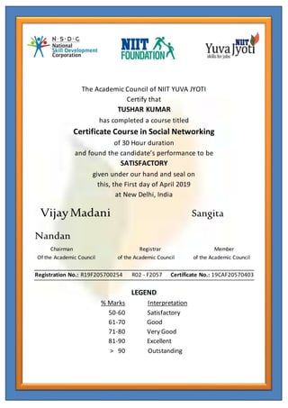 The Academic Council of NIIT YUVA JYOTI
Certify that
TUSHAR KUMAR
has completed a course titled
Certificate Course in Social Networking
of 30 Hour duration
and found the candidate’s performance to be
SATISFACTORY
given under our hand and seal on
this, the First day of April 2019
at New Delhi, India
VijayMadani Sangita
Nandan
Chairman Registrar Member
Of the Academic Council of the Academic Council of the Academic Council
Registration No.: R19F205700254 R02 - F2057 Certificate No.: 19CAF20570403
LEGEND
% Marks Interpretation
50-60 Satisfactory
61-70 Good
71-80 Very Good
81-90 Excellent
> 90 Outstanding
 