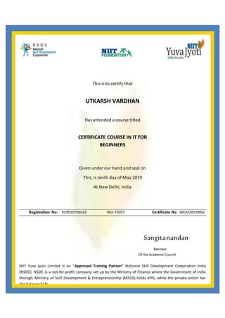 This is to certify that
UTKARSH VARDHAN
Has attended a course titled
CERTIFICATE COURSE IN IT FOR
BEGINNERS
Given under our hand and seal on
This, is tenth day of May 2019
At New Delhi, India
Registration No: R19f205700163 R02- F2057 Certificate No: 20CAF20570052
Sangitanandan
Member
Of the Academic Council
NIIT Yuva Jyoti Limited is an “Approved Training Partner” National Skill Development Corporation India
(NSDC). NSDC is a not-for-profit company set up by the Ministry of Finance where the Government of India
through Ministry of Skill Development & Entrepreneurship (MSDE) holds 49%, while the private sector has
the balance 51%.
 