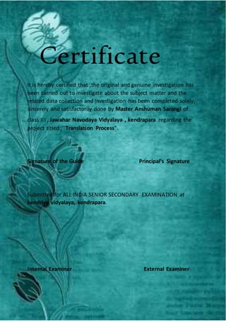 Certificate
It is hereby certified that ,the original and genuine investigation has
been carried out to investigate about the subject matter and the
related data collection and investigation has been completed solely,
sincerely and satisfactorily done by Master Anshuman Sarangi of
class XII , Jawahar Navodaya Vidyalaya , kendrapara regarding the
project titled ,``Translation Process”.
Signature of the Guide Principal’s Signature
Submitted for ALL INDIA SENIOR SECONDARY EXAMINATION at
kendriya vidyalaya, kendrapara.
Internal Examiner External Examiner
 