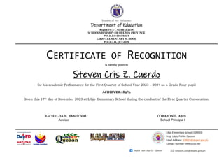 Republic of the Philippines
Department of Education
Region IV-A CALABARZON
SCHOOLS DIVISION OF QUEZON PROVINCE
POLILLO DISTRICT
LIBJO ELEMENTARY SCHOOL
POLILLO, QUEZON
.
corazon.asis@deped.gov.ph
DepEd Tayo Libjo ES - Quezon
Libjo Elementary School (109033)
Brgy. Libjo, Polillo, Quezon
Email Address: 109033@deped.gov.ph
Contact Number: 09465101390
CERTIFICATE OF RECOGNITION
is hereby given to
Steven Cris Z. Cuerdo
for his academic Performance for the First Quarter of School Year 2023 – 2024 as a Grade Four pupil
ACHIEVER: 89%
Given this 17th day of November 2023 at Libjo Elementary School during the conduct of the First Quarter Convocation.
RACHELDA N. SANDOVAL CORAZON L. ASIS
Adviser School Principal I
 