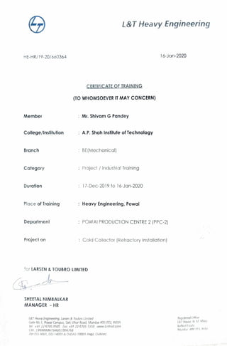 L&T Heavy Engineering
HE-HR/ 19-20/ 660364 16-Jan-2020
CERTIFICATE OF TRAINING
(TO WHOMSOEVER IT MAY CONCERN)
Member Mr. Shivam G Pandey
College/ Institution A.P. Shah Institute of Technology
Branch BE(Mechanical)
Category Projec1 / industria! Training
Duration 17-Dec-2019 to 16-Jan-2020
Place of Training Heavy Engineering, Powai
Department POWAi PRODUCTION CENTRE 2 (PPC-2)
Project on Cold Collector (r~efraciory Installation)
for LARSEN & TOUBRO LIMITED
SHEETAL NIMBALKAR
MANAGER - HR
L&T Heavy Engineering, Larsen & Toubro Limited
Gate No. I, Powai Campus, Saki Vihar Hoad, Mumbai 400 072, /NOIA
lei: +91226705 0505 Fax: +91 72 6705 1350 VWl'..V.Lnthedcom
(!N. 199999MH1 9'16PLC0047fi8
fAn ISO-90U I, /50-14007& Of-lSAS- 18001 Regd. Division)
,'iegi)tered Office
I&T/-louse. N. M. ,'r!ii1tJ,
lii:1/lardf11,1te,
t,,;Turnl!i.li 40() or; 1. 1,1d,,i
 