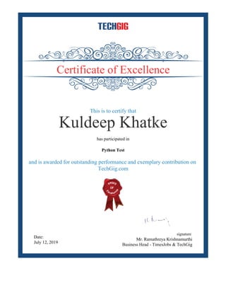 Certificate of Excellence
This is to certify that
Kuldeep Khatke
has participated in
Python Test
and is awarded for outstanding performance and exemplary contribution on
TechGig.com
Date:
July 12, 2019
signature
Mr. Ramathreya Krishnamurthi
Business Head - TimesJobs & TechGig
 