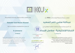 KKUx is part of King Khalid University where anyone
can find a professional online courses for the most
important skills needed for future jobs. This certificate
has granted after the participant has successfully
completed the course requirements.
‫ﻣﺘﻤﺜﻠﺔ‬ ‫ﺧﺎﻟﺪ‬ ‫اﻟﻤﻠﻚ‬ ‫ﺟﺎﻣﻌﺔ‬ ‫ﻣﻦ‬ ‫ﻣﺒﺎدرة‬ ‫ﻫﻲ‬ KKUx
‫اﻟﻜﺘﺮوﻧﻲ‬ ‫ﺗﻌﻠﻴﻢ‬ ‫ﻹﺗﺎﺣﺔ‬ ‫اﻹﻟﻜﺘﺮوﻧﻲ‬ ‫اﻟﺘﻌﻠﻢ‬ ‫ﺑﻌﻤﺎدة‬
‫ﻫﺬه‬ .‫اﻟﻤﺴﺘﻘﺒﻞ‬ ‫ﻣﻬﺎرات‬ ‫ﻷﻫﻢ‬ ‫ﻟﻠﺠﻤﻴﻊ‬ ‫ﻣﺘﻘﺪم‬
‫ﺟﻤﻴﻊ‬ ‫ﺑﻨﺠﺎح‬ ‫اﺟﺘﻴﺎزه‬ ‫ﺑﻌﺪ‬ ‫ﻟﻠﻤﺸﺎرك‬ ‫ﻣﻨﺤﺖ‬ ‫اﻟﺸﻬﺎدة‬
.‫اﻟﻤﻬﺎرة‬ ‫ﻣﺘﻄﻠﺒﺎت‬
Candidate Serial Number
‫اﻻﺣﻤﺮي‬ ‫ﻋﺒﺪاﷲ‬ ‫ﻓﻬﺪ‬ .‫د‬
‫اﻹﻟﻜﺘﺮوﻧﻲ‬ ‫اﻟﺘﻌﻠﻢ‬ ‫ﻋﻤﻴﺪ‬
Abdullah Sami Nasser Alsaeed
King Khalid University platform KKUx certifies that
Has successfully completed the course of
E-commerce
(5 Hours)
‫ﺑﺄﻥ‬ KKUx ‫ﺧﺎﻟﺪ‬ ‫اﻟﻤﻠﻚ‬ ‫ﺟﺎﻣﻌﺔ‬ ‫ﻣﻨﺼﺔ‬ ‫ﺗﺸﻬﺪ‬
‫اﻟﺴﻌﻴﺪ‬ ‫ﻧﺎﺻﺮ‬ ‫ﺳﺎﻣﻲ‬ ‫ﻋﺒﺪاﻟﻠﻪ‬
‫ﻓﻲ‬ ‫اﻟﻤﻬﺎﺭﻱ‬ ‫اﻟﻤﻘﺮﺭ‬ ‫ﻣﺘﻄﻠﺒﺎﺕ‬ ‫ﺟﻤﻴﻊ‬ ‫ﺑﻨﺠﺎﺡ‬ ‫ﺃﻛﻤﻞ‬ ‫ﻗﺪ‬
‫اﻹﻣﺪاﺩ‬ ‫ﺳﻼﺳﻞ‬ : ‫اﻹﻟﻜﺘﺮﻭﻧﻴﺔ‬ ‫اﻟﺘﺠﺎﺭﺓ‬
( ‫ﺳﺎﻋﺎﺕ‬ 5)
AF9548
April 28, 2020
 