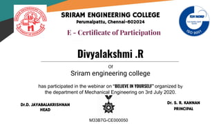 SRIRAM ENGINEERING COLLEGE
Perumalpattu, Chennai-602024
E - Certiﬁcate of Participation
Of
Sriram engineering college
has participated in the webinar on “BELIEVE IN YOURSELF” organized by
the department of Mechanical Engineering on 3rd July 2020.
Divyalakshmi .R
Dr. S. R. KANNAN
PRINCIPAL
Dr.D. JAYABALAKRISHNAN
HEAD
M33B7G-CE000050
 