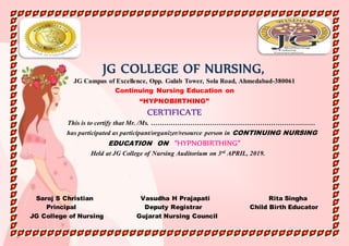 JG COLLEGE OF NURSING,
JG Campus of Excellence, Opp. Gulab Tower, Sola Road, Ahmedabad-380061
Continuing Nursing Education on
“HYPNOBIRTHING”
CERTIFICATE
This is to certify that Mr. /Ms. …………………………………………………………………
has participated as participant/organizer/resource person in CONTINUING NURSING
EDUCATION ON “HYPNOBIRTHING”
Held at JG College of Nursing Auditorium on 3rd APRIL, 2019.
Saroj S Christian Vasudha H Prajapati Rita Singha
Principal Deputy Registrar Child Birth Educator
JG College of Nursing Gujarat Nursing Council
 