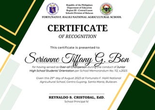 CERTIFICATE
OF RECOGNITION
This certificate is presented to
Serianne Tiffany G. Bon
for having served as Over-all Chairperson during the conduct of Junior
High School Students’ Orientation per School Memorandum No. 112, s.2023.
Given this 29th day of August 2023 at Fortunato F. Halili National
Agricultural School, Centro Guyong, Santa Maria, Bulacan.
REYNALDO S. CRISTOBAL, EdD.
School Principal IV
Republic of the Philippines
Department of Education
Region III - Central Luzon
Schools Division of Bulacan
FORTUNATO F. HALILI NATIONAL AGRICULTURAL SCHOOL
 