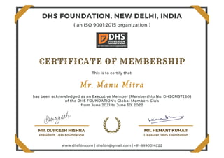 MR. DURGESH MISHRA
President, DHS Foundation
MR. HEMANT KUMAR
Treasurer, DHS Foundation
CERTIFICATE OF MEMBERSHIP
Mr. Manu Mitra
This is to certify that
of the DHS FOUNDATION's Global Members Club
from June 2021 to June 30, 2022
DHS FOUNDATION, NEW DELHI, INDIA
www.dhsfdn.com | dhsfdn@gmail.com | +91-9990014222
( an ISO 9001:2015 organization )
has been acknowledged as an Executive Member (Membership No. DHSGM57260)
 