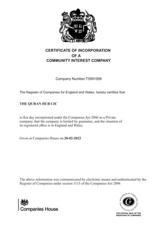 CERTIFICATE OF INCORPORATION
Company Number:73991099
The Register of Companies for England and Wales, hereby certiﬁes that
is this day incorporated under the Companies Act 2006 as a Private
company, that the company is limited by guarantee, and the situation of
its registered oﬃce is in England and Wales.
Given at Companies House on,28-02-2022
The above information was communicated by electronic means and authenticated by the
Register of Companies under section 1115 of the Companies Act 2006
THE QURAN HUB CIC
OF A
COMMUNITY INTEREST COMPANY
 