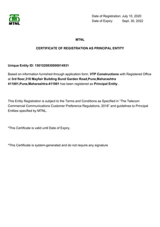 Date of Registration: July 10, 2020
Date of Expiry: Sept. 30, 2022
MTNL
CERTIFICATE OF REGISTRATION AS PRINCIPAL ENTITY
Unique Entity ID: 1501520830000014931
Based on information furnished through application form, VTP Constructions with Registered Office
at 3rd floor,318 Mayfair Building Bund Garden Road,Pune,Maharashtra
411001,Pune,Maharashtra-411001 has been registered as Principal Entity .
This Entity Registration is subject to the Terms and Conditions as Specified in “The Telecom
Commercial Communications Customer Preference Regulations, 2018” and guidelines to Principal
Entities specified by MTNL.
*This Certificate is valid until Date of Expiry.
*This Certificate is system-generated and do not require any signature
 