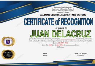 is given to
Republic of the Philippines
Department of EducationRegion XI
Division of Davao CityDavao City
District of Calinan
CALINAN CENTRAL ELEMENTARY SCHOOL
dfdsd
Adviser
JUAN CELACRUZ
Principal III
for his/ her commendable attitude in promoting the _________________, manifested by punctuality
at the earliest allowable time in procuring and returning of modules in the new normal set up for the First
Quarter, SY 2020– 2021.
Given this 25th day of June 2021 at ___________School,
Philippines.
 