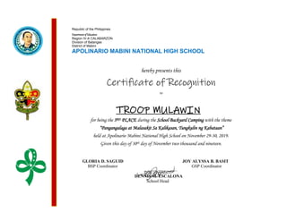Republic of the Philippines
Department of Education
Region IV-A CALABARZON
Division of Batangas
District of Mabini
APOLINARIO MABINI NATIONAL HIGH SCHOOL
hereby presents this
Certificate of Recognition
to
for being the 3RD PLACE during the School Backyard Camping with the theme
“Pangangalaga at Malasakit Sa Kalikasan, Tungkulin ng Kabataan”
held at Apolinario Mabini National High School on November 29-30, 2019.
Given this day of 30th day of November two thousand and nineteen.
GLORIA D. SAGUID JOY ALYSSA B. BASIT
BSP Coordinator GSP Coordinator
DENNIS M. ESCALONA
School Head
TROOP MULAWIN
 
