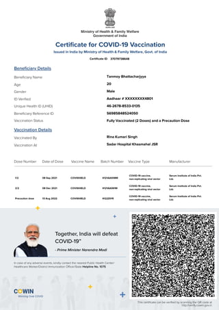 This certiﬁcate can be veriﬁed by scanning the QR code at
http://verify.cowin.gov.in
Together, India will defeat
COVID-19”
In case of any adverse events, kindly contact the nearest Public Health Center/
Healthcare Worker/District Immunization Oﬃcer/State Helpline No. 1075
- Prime Minister Narendra Modi
Certiﬁcate for COVID-19 Vaccination
Issued in India by Ministry of Health & Family Welfare, Govt. of India
Certiﬁcate ID
Beneﬁciary Details
Vaccination Details
Vaccinated By
Vaccination At
Beneﬁciary Name
Gender
Age
ID Veriﬁed
Unique Health ID (UHID)
Beneﬁciary Reference ID
Vaccination Status
Dose Number Date of Dose Batch Number
Vaccine Name Vaccine Type Manufacturer
37079738648
Tanmoy Bhattacharjyya
20
Male
Aadhaar # XXXXXXXX4801
46-2678-8533-0135
56985848524050
Fully Vaccinated (2 Doses) and a Precaution Dose
Rina Kumari Singh
Sadar Hospital Khasmahal JSR
1/2 08 Sep 2021 COVISHIELD 4121AA008M
COVID-19 vaccine,
non-replicating viral vector
Serum Institute of India Pvt.
Ltd.
2/2 08 Dec 2021 COVISHIELD 4121AA061M
COVID-19 vaccine,
non-replicating viral vector
Serum Institute of India Pvt.
Ltd.
Precaution dose 13 Aug 2022 COVISHIELD 4122Z015
COVID-19 vaccine,
non-replicating viral vector
Serum Institute of India Pvt.
Ltd.
 