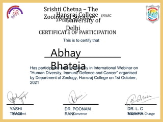 Srishti Chetna – The
Zoological Society
Hansraj College (NAAC
A+ CGPA 3.6)
University of
Delhi
CERTIFICATE OF PARTICIPATION
This is to certify that
Has participated enthusiastically in International Webinar on
"Human Diversity, Immune Defence and Cancer" organised
by Department of Zoology, Hansraj College on 1st October,
2021
YASHI
TYAGI
President
DR. POONAM
RANI
Convenor
DR. L. C
MISHRA
Teacher In- Charge
Abhay
Bhateja
 