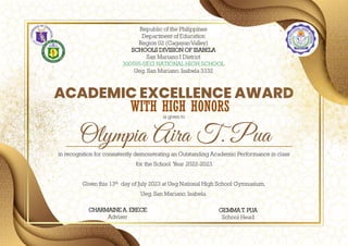Olympia Aira T. Pua
ACADEMIC EXCELLENCE AWARD
in recognition for consistently demonstrating an Outstanding Academic Performance in class
for the School Year 2022-2023.
Given this 13th day of July 2023 at Ueg National High School Gymnasium,
Ueg, San Mariano, Isabela.
Republic of the Philippines
Department of Education
Region 02 (Cagayan Valley)
SCHOOLS DIVISION OF ISABELA
San Mariano I District
300595-UEG NATIONAL HIGH SCHOOL
Ueg, San Mariano, Isabela 3332
GEMMA T. PUA
School Head
CHARMAINE A. ERECE
Adviser
is given to
WITH HIGH HONORS
 