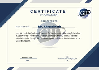 C E R T I F I C A T E
OF ACHIEVEMENT
This is certify that
Has Successfully Conducted Training On “Maintenance Planning Scheduling
& Cost Control” Held From 26th February till 1st March, 2024 At Novotel
Hotel Al Barsha Dubai, UAE Conducted By Global Industries Intelligence Ltd,
United Kingdom.
1st March 2024 CEO
Global Industries Intelligence, Ltd
UK
DATE
PRESENTED TO
Mr. Ahmed Kotb
 