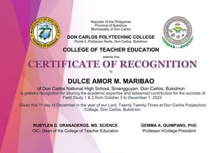 CERTIFICATE OF RECOGNITION
in grateful recognition for sharing the academic expertise and esteemed contribution for the success of
Field Study 1 & 2 from October 3 to December 1, 2023.
Given this 1st day of December in the year of our Lord, Twenty Twenty-Three at Don Carlos Polytechnic
College, Don Carlos, Bukidnon.
Republic of the Philippines
Province of Bukidnon
Municipality of Don Carlos
DON CARLOS POLYTECHNIC COLLEGE
Purok 2, Poblacion Norte, Don Carlos, Bukidnon
COLLEGE OF TEACHER EDUCATION
awards this
to
GEMMA A. QUIMPANG, PhD.
Professor I/College President
DULCE AMOR M. MARIBAO
of Don Carlos National High School, Sinangguyan, Don Carlos, Bukidnon
RUBYLEN D. GRANADEROS, MS. SCIENCE
OIC- Dean of the College of Teacher Education
 