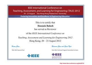 This is to certify that
                                     Hasnain Baloch
                                  has served as Reviewer
                          of the IEEE International Conference on
           Teaching, Assessment and Learning for Engineering 2012
                      Hong Kong, 20 – 23 August 2012

Henry Chan                                           Rosanna Chan and Grace Ngai
TALE 2012 General Chair                              TALE 2012 Technical Program Committee Co-chairs




                                                                   http://www.tale-conference.org/tale2012/
 