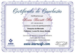 Certificado de Conclusão
                                       Certificamos que

                          Renan Barsotti Moi
                                       CPF: 349.524.238-40

                           concluiu o curso de aperfeiçoamento
                                 Pesquisa de Mercado
                           Professor: Lucas De Jesus Santos

                          Com início em 16/03/2013 e término em 18/03/2013
                                      Com duração de 10 horas
                              Código de validação: 784349.218385.8580


   ABED                    www.learncafe.com                                 José de Menezes Soares
 ASSOCIAÇÃO BRASILEIRA
DE EDUCAÇÃO A DISTÂNCIA                                                           Sócio-diretor
 