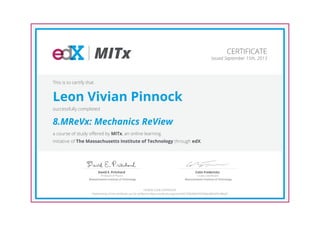 MITx
Professor of Physics
David E. Pritchard
Massachusetts Institute of Technology
Course Coordinator
Colin Fredericks
Massachusetts Institute of Technology
CERTIFICATE
Issued September 15th, 2013
This is to certify that
Leon Vivian Pinnock
successfully completed
8.MReVx: Mechanics ReView
a course of study offered by MITx, an online learning
initiative of The Massachusetts Institute of Technology through edX.
HONOR CODE CERTIFICATE
*Authenticity of this certificate can be verified at https://verify.edx.org/cert/e927258c8bb74074bdc684d29c4f6bd7
 