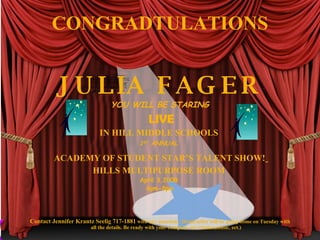 CONGRADTULATIONS


          J U L IA F A G E R
                                  YOU WILL BE STARING
                                                   LIVE
                             IN HILL MIDDLE SCHOOLS
                                               1ST ANNUAL

         ACADEMY OF STUDENT STAR’S TALENT SHOW!
               HILLS MULTIPURPOSE ROOM
                                               April 3,2008
                                                 6pm-8pm




Contact Jennifer Krantz Seelig 717-1881 with any questions. Detail letter will be going home on Tuesday with
                         all the details. Be ready with your complete act (clothes,music, ect.)
