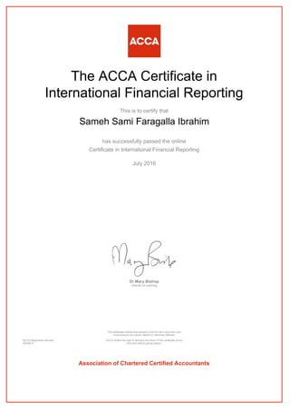 The ACCA Certificate in
International Financial Reporting
This is to certify that
Sameh Sami Faragalla Ibrahim
has successfully passed the online
Certificate in International Financial Reporting
July 2016
Dr Mary Bishop
Director of Learning
ACCA Registration Number:
AD40514
This certificate remains the property of ACCA and must not in any
circumstances be copied, altered or otherwise defaced.
ACCA retains the right to demand the return of this certificate at any
time and without giving reason.
Association of Chartered Certified Accountants
 