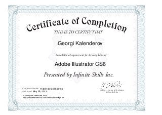 THIS IS TO CERTIFY THAT
J Holmes - Director of Certification
Presented by Infinite Skills Inc.
has fulfilled all requirements for the completion of
Certificate Number:
Date Issued: Infinite Skills Inc.
Georgi Kalenderov
Adobe Illustrator CS6
113041001369502169
May 25, 2013
To verify this certificate, visit:
http://www.infiniteskills.com/certificate/verify.html
 