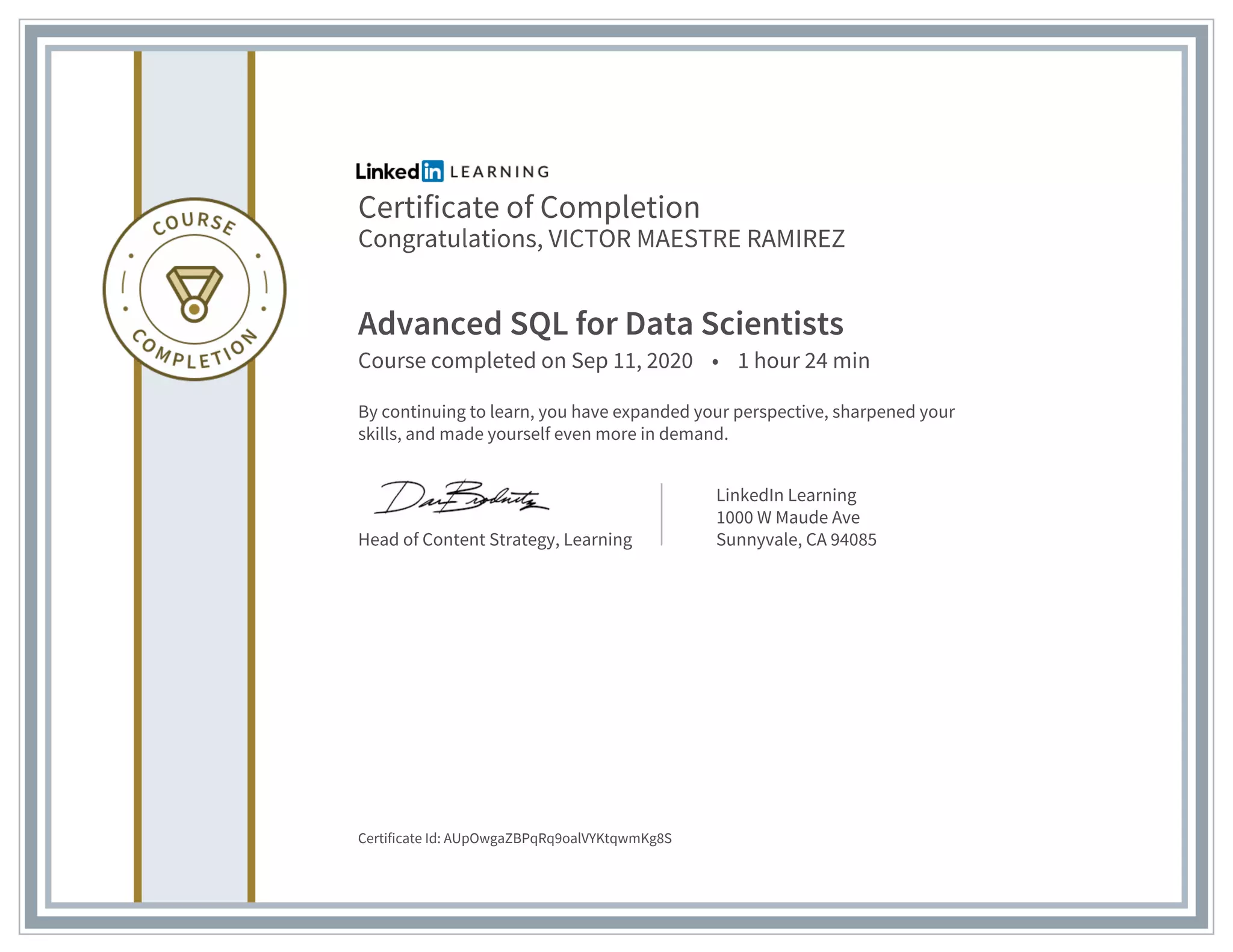 Certificate of Completion
Congratulations, VICTOR MAESTRE RAMIREZ
Advanced SQL for Data Scientists
Course completed on Sep 11, 2020 • 1 hour 24 min
By continuing to learn, you have expanded your perspective, sharpened your
skills, and made yourself even more in demand.
Head of Content Strategy, Learning
LinkedIn Learning
1000 W Maude Ave
Sunnyvale, CA 94085
Certificate Id: AUpOwgaZBPqRq9oalVYKtqwmKg8S