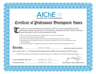 Certificate of Professional Development Hours
T There is a clear purpose and objective relating directly to the practice of engineering.
The content is well organized and documented.
The course outline and presentation demonstrate this prior planning underlying course learning.
The presenters are well qualified on the basis of education and experience to serve as AIChE presenters and
discussion leaders.
The record of attendance is verifiable by the possession of this certificate and AIChE registration records.
Therefore,
he purpose of Continuing Professional Competency (CPC) is to ensure that qualified technical
professionals maintain a satisfactory level of competency. Partaking of AIChE’s ChemE on Demand
content may qualify as CPC in certain jurisdictions in that:
, should be credited, under the
above criteria, with Professional Development Hours (PDHs) for the following AIChE Content:
Content Originally Delivered:
Certificate Printed: June Wispelwey, AIChE Executive Director
Certificate of Professional Development Hours
T There is a clear purpose and objective relating directly to the practice of engineering.
The content is well organized and documented.
The course outline and presentation demonstrate this prior planning underlying course learning.
The presenters are well qualified on the basis of education and experience to serve as AIChE presenters and
discussion leaders.
The record of attendance is verifiable by the possession of this certificate and AIChE registration records.
Therefore,
he purpose of Continuing Professional Competency (CPC) is to ensure that qualified technical
professionals maintain a satisfactory level of competency. Partaking of AIChE’s ChemE on Demand
content may qualify as CPC in certain jurisdictions in that:
, should be credited, under the
above criteria, with Professional Development Hours (PDHs) for the following AIChE Content:
Content Originally Delivered:
Certificate Printed: June Wispelwey, AIChE Executive Director
Utkarsh Sethia
1.00
Advancing Water Treatment Technologies to Impact the Water-Energy Nexus
October 8, 2013
March 26, 2016
Powered by TCPDF (www.tcpdf.org)
 