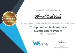 This certificate is awarded to:
Ahmed Said Kotb
for successfully conducting the Virtual Instructor-Led Training on
Computerised Maintenance
Management System
13th – 15th June 2023
WEventz Pte Ltd.
Certificate
of Appreciation
Willy Kwan
CEO
WEventz Pte Ltd (Singapore)
 