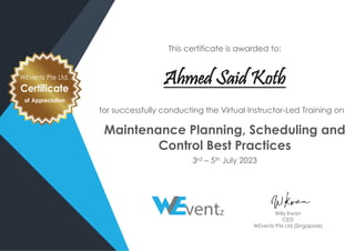 This certificate is awarded to:
Ahmed Said Kotb
for successfully conducting the Virtual Instructor-Led Training on
Maintenance Planning, Scheduling and
Control Best Practices
3rd – 5th July 2023
WEventz Pte Ltd.
Certificate
of Appreciation
Willy Kwan
CEO
WEventz Pte Ltd (Singapore)
 