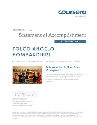 coursera.org
Statement of Accomplishment
WITH DISTINCTION
DECEMBER 17, 2012
FOLCO ANGELO
BOMBARDIERI
HAS SUCCESSFULLY COMPLETED THE UNIVERSITY OF PENNSYLVANIA'S ONLINE OFFERING OF
An Introduction to Operations
Management
This course covered the content of a quarter-long MBA core
course with a focus on analyzing and improving business
processes across a range of manufacturing and service
applications.
CHRISTIAN TERWIESCH
ANDREW M. HELLER PROFESSOR
THE WHARTON SCHOOL
UNIVERSITY OF PENNSYLVANIA
PLEASE NOTE: THIS ONLINE OFFERING DOES NOT REFLECT THE ENTIRE CURRICULUM OFFERED TO STUDENTS ENROLLED AT THE UNIVERSITY
OF PENNSYLVANIA. THIS STATEMENT DOES NOT AFFIRM THAT THIS STUDENT WAS ENROLLED AS A STUDENT AT THE UNIVERSITY OF
PENNSYLVANIA IN ANY WAY. IT DOES NOT CONFER A UNIVERSITY OF PENNSYLVANIA GRADE; IT DOES NOT CONFER UNIVERSITY OF
PENNSYLVANIA CREDIT; IT DOES NOT CONFER A UNIVERSITY OF PENNSYLVANIA DEGREE; AND IT DOES NOT VERIFY THE IDENTITY OF THE
STUDENT.
 