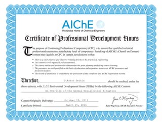 Certificate of Professional Development Hours
T There is a clear purpose and objective relating directly to the practice of engineering.
The content is well organized and documented.
The course outline and presentation demonstrate this prior planning underlying course learning.
The presenters are well qualified on the basis of education and experience to serve as AIChE presenters and
discussion leaders.
The record of attendance is verifiable by the possession of this certificate and AIChE registration records.
Therefore,
he purpose of Continuing Professional Competency (CPC) is to ensure that qualified technical
professionals maintain a satisfactory level of competency. Partaking of AIChE’s ChemE on Demand
content may qualify as CPC in certain jurisdictions in that:
, should be credited, under the
above criteria, with Professional Development Hours (PDHs) for the following AIChE Content:
Content Originally Delivered:
Certificate Printed: June Wispelwey, AIChE Executive Director
Certificate of Professional Development Hours
T There is a clear purpose and objective relating directly to the practice of engineering.
The content is well organized and documented.
The course outline and presentation demonstrate this prior planning underlying course learning.
The presenters are well qualified on the basis of education and experience to serve as AIChE presenters and
discussion leaders.
The record of attendance is verifiable by the possession of this certificate and AIChE registration records.
Therefore,
he purpose of Continuing Professional Competency (CPC) is to ensure that qualified technical
professionals maintain a satisfactory level of competency. Partaking of AIChE’s ChemE on Demand
content may qualify as CPC in certain jurisdictions in that:
, should be credited, under the
above criteria, with Professional Development Hours (PDHs) for the following AIChE Content:
Content Originally Delivered:
Certificate Printed: June Wispelwey, AIChE Executive Director
Utkarsh Sethia
0.50
An Overview of the Global Desalination Situation
October 29, 2012
March 15, 2016
Powered by TCPDF (www.tcpdf.org)
 