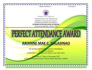 Master Teacher 2 Principal 2
Republic of the Philippines
Department of Education
REGION II- CAGAYAN VALLEY
SCHOOLS DIVISION OF ISABELA
TUROD INTEGRATED SCHOOL
Turod, Reina Mercedes, Isabela, 3303
is hereby awarded to
ARIANNE MAE C. GALASINAO
for his/her remarkable record of attendance
for the First Quarter
of GRADE 5- ORCHID for School Year 2022-2023.
Given this 11th
day of November 2022
at Turod Integrated School, Turod, Reina Mercedes, Isabela
.
 