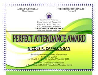 ARLENE R. LUMABAN FEDERICO E. DECULING JR.
Master Teacher 2 Principal 2
Republic of the Philippines
Department of Education
REGION II- CAGAYAN VALLEY
SCHOOLS DIVISION OF ISABELA
TUROD INTEGRATED SCHOOL
Turod, Reina Mercedes, Isabela, 3303
is hereby awarded to
NICOLE R. CAPALUNGAN
for his/her remarkable record of attendance
for the First Quarter
of GRADE 5- ORCHID for School Year 2022-2023.
Given this 11th
day of November 2022
at Turod Integrated School, Turod, Reina Mercedes, Isabela
 