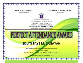 .
ARLENE R. LUMABAN FEDERICO E. DECULING JR.
Master Teacher 2 Principal 2
Republic of the Philippines
Department of Education
REGION II- CAGAYAN VALLEY
SCHOOLS DIVISION OF ISABELA
TUROD INTEGRATED SCHOOL
Turod, Reina Mercedes, Isabela, 3303
is hereby awarded to
EDLYN FAYE M. CAGAYAN
for his/her remarkable record of attendance
for the First Quarter
of GRADE 5- ORCHID for School Year 2022-2023.
Given this 11th
day of November 2022
 