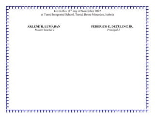 Given this 11th
day of November 2022
at Turod Integrated School, Turod, Reina Mercedes, Isabela
.
ARLENE R. LUMABAN FEDERICO E. DECULING JR.
Master Teacher 2 Principal 2
 