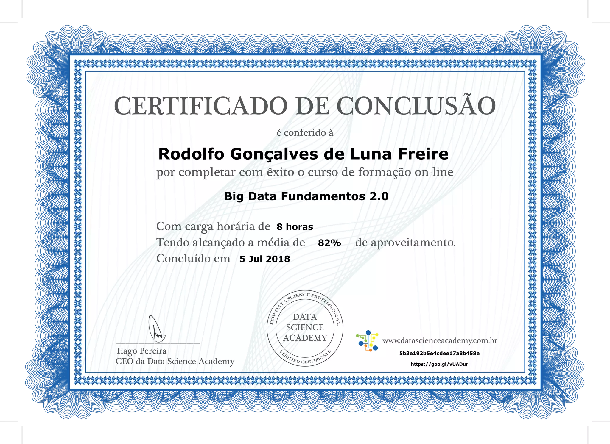 DATA
SCIENCE
ACADEMY
Com carga horária de
Tendo alcançado a média de de aproveitamento.
Concluído em
__________________________
Tiago Pereira
CEO da Data Science Academy
CERTIFICADO DE CONCLUSÃO
é conferido à
por completar com êxito o curso de formação on-line
www.datascienceacademy.com.br
5 Jul 2018
5b3e192b5e4cdee17a8b458e
Rodolfo Gonçalves de Luna Freire
https://goo.gl/vUADur
Big Data Fundamentos 2.0
8 horas
82%