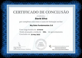 DATA
SCIENCE
ACADEMY
Com carga horária de
Tendo alcançado a média de de aproveitamento.
Concluído em
__________________________
Tiago Pereira
CEO da Data Science Academy
CERTIFICADO DE CONCLUSÃO
é conferido a
por completar com êxito o curso de formação on-line
www.datascienceacademy.com.br
Lorem ipsum
25 May 2022
628e534fe32fc39df3365c25
https://mycourse.app/Z41CStY2cYiuMWww6
David Silva
Big Data Fundamentos 3.0
12 horas
78%
 