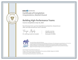 Certificate of Completion
Congratulations, Abdullah Alsaeed
Building High-Performance Teams
Course completed on Apr 28, 2020
By continuing to learn, you have expanded your perspective, sharpened your
skills, and made yourself even more in demand.
VP, Learning Content at LinkedIn
LinkedIn Learning
1000 W Maude Ave
Sunnyvale, CA 94085
Field of Study: Personnel/Human Resources
Program: National Association of State Boards of Accountancy (NASBA) | Registry ID: #140940
Certificate No: AVzMyE-kAU68GrFc67YjxiiIfLDA
Continuing Professional Education Credit (CPE): 3.40
Instructional Delivery Method: QAS Self Study
In accordance with the standards of the National Registry of CPE Sponsors, CPE credits have been granted based on a 50-minute hour.
LinkedIn is registered with the National Association of State Boards of Accountancy (NASBA) as a sponsor of continuing
professional education on the National Registry of CPE Sponsors. State boards of accountancy have final authority on the
acceptance of individual courses for CPE credit. Complaints regarding registered sponsors may be submitted to the National
Registry of CPE Sponsors through its web site: www.nasbaregistry.org
 
