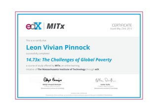 MITx
Professor, Dept of Economics
Abhijit Vinayak Banerjee
Massachusetts Institute of Technology
Professor, Dept of Economics
Esther Duflo
Massachusetts Institute of Technology
CERTIFICATE
Issued May 23rd, 2013
This is to certify that
Leon Vivian Pinnock
successfully completed
14.73x: The Challenges of Global Poverty
a course of study offered by MITx, an online learning
initiative of The Massachusetts Institute of Technology through edX.
HONOR CODE CERTIFICATE
*Authenticity of this certificate can be verified at https://verify.edx.org/cert/b78c6ad251f240d896257f9db3bf96de
 