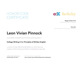 Executive Director for Online Education UC Berkeley
Diana Wu
College Writing Programs UC Berkeley
Maggie Sokolik, Ph.D.
HONOR CODE CERTIFICATE Verify the authenticity of this certificate at
Berkeley
CERTIFICATE
HONOR CODE
Leon Vivian Pinnock
successfully completed and received a passing grade in
College Writing 2.1x: Principles of Written English
a course of study offered by BerkeleyX, an online learning
initiative of The University of California, Berkeley through edX.
Issued December 17th, 2013 https://verify.edx.org/cert/7840aace02ba4dc9818113885e8e25a1
 