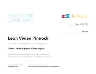 Executive Director for Online Education UC Berkeley
Diana Wu
College Writing Programs UC Berkeley
Maggie Sokolik, Ph.D.
HONOR CODE CERTIFICATE Verify the authenticity of this certificate at
Berkeley
CERTIFICATE
HONOR CODE
Leon Vivian Pinnock
successfully completed and received a passing grade in
ColWri2.2x: Principles of Written English
a course of study offered by BerkeleyX, an online learning
initiative of the University of California, Berkeley through edX.
Issued March 5th, 2014 https://verify.edx.org/cert/e0896f92642840a197835a5086405a2d
 